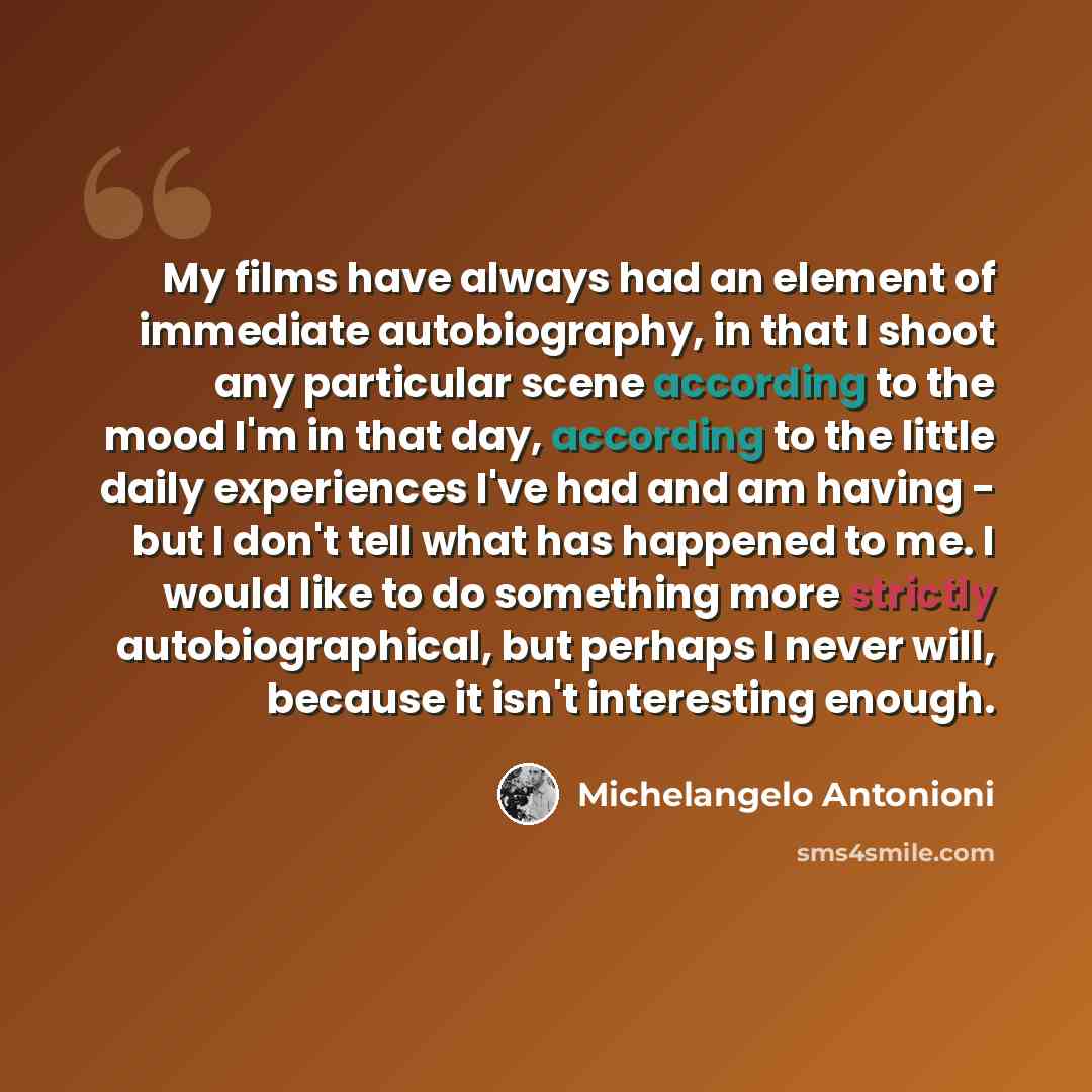 “My films have always had an element of immediate autobiography, in that I shoot any particular scene according to the mood I'm in that day, according to the little daily experiences I've had and am having - but I don't tell what has happened to me. I would like to do something more strictly…” quote by Michelangelo Antonioni