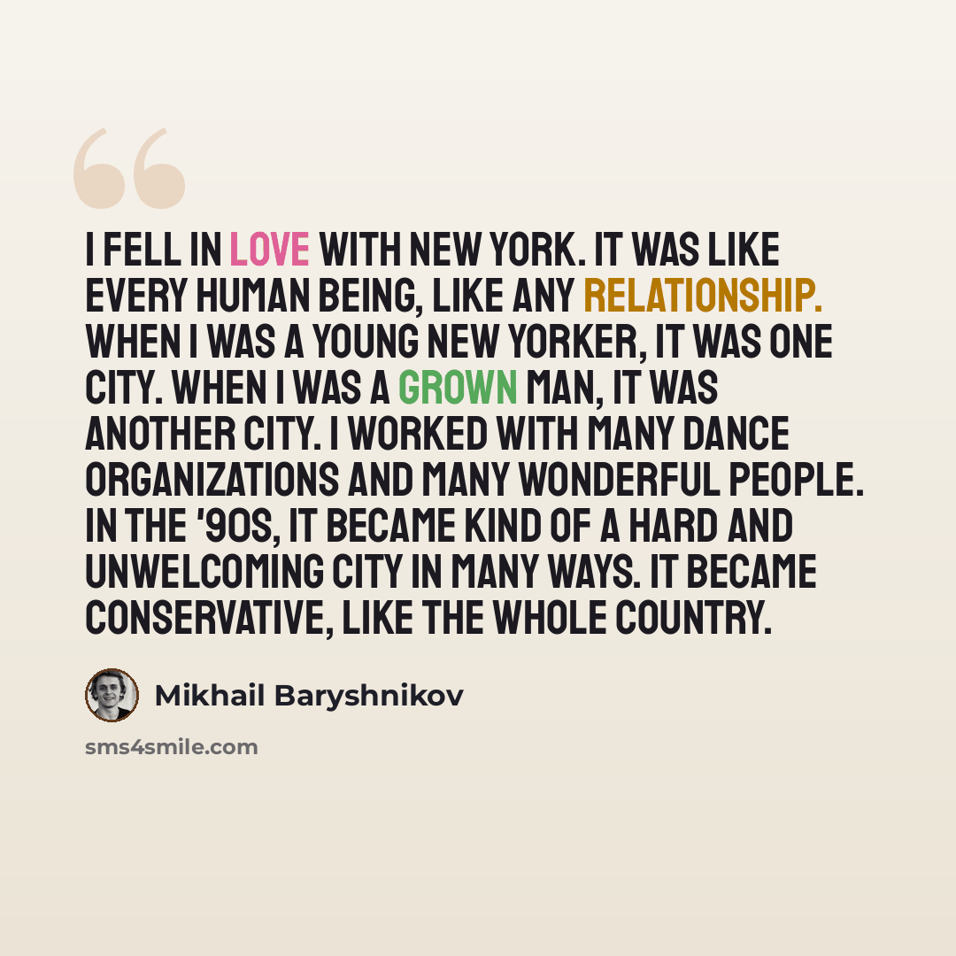 “I fell in love with New York. It was like every human being, like any relationship. When I was a young New Yorker, it was one city. When I was a grown man, it was another city. I worked with many dance organizations and many wonderful people. In the '90s, it became kind of a hard and unwelcoming…” quote by Mikhail Baryshnikov