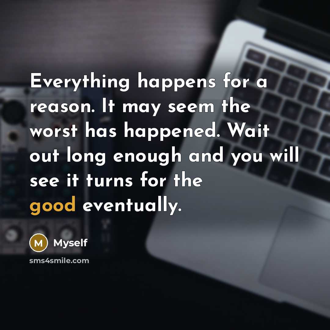 “Everything happens for a reason. It may seem the worst has happened. Wait out long enough and you will see it turns for the good eventually.” quote by Myself