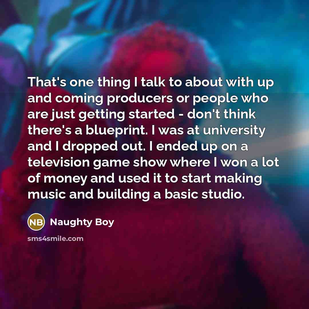 “That's one thing I talk to about with up and coming producers or people who are just getting started - don't think there's a blueprint. I was at university and I dropped out. I ended up on a television game show where I won a lot of money and used it to start making music and building a basic…” quote by Naughty Boy