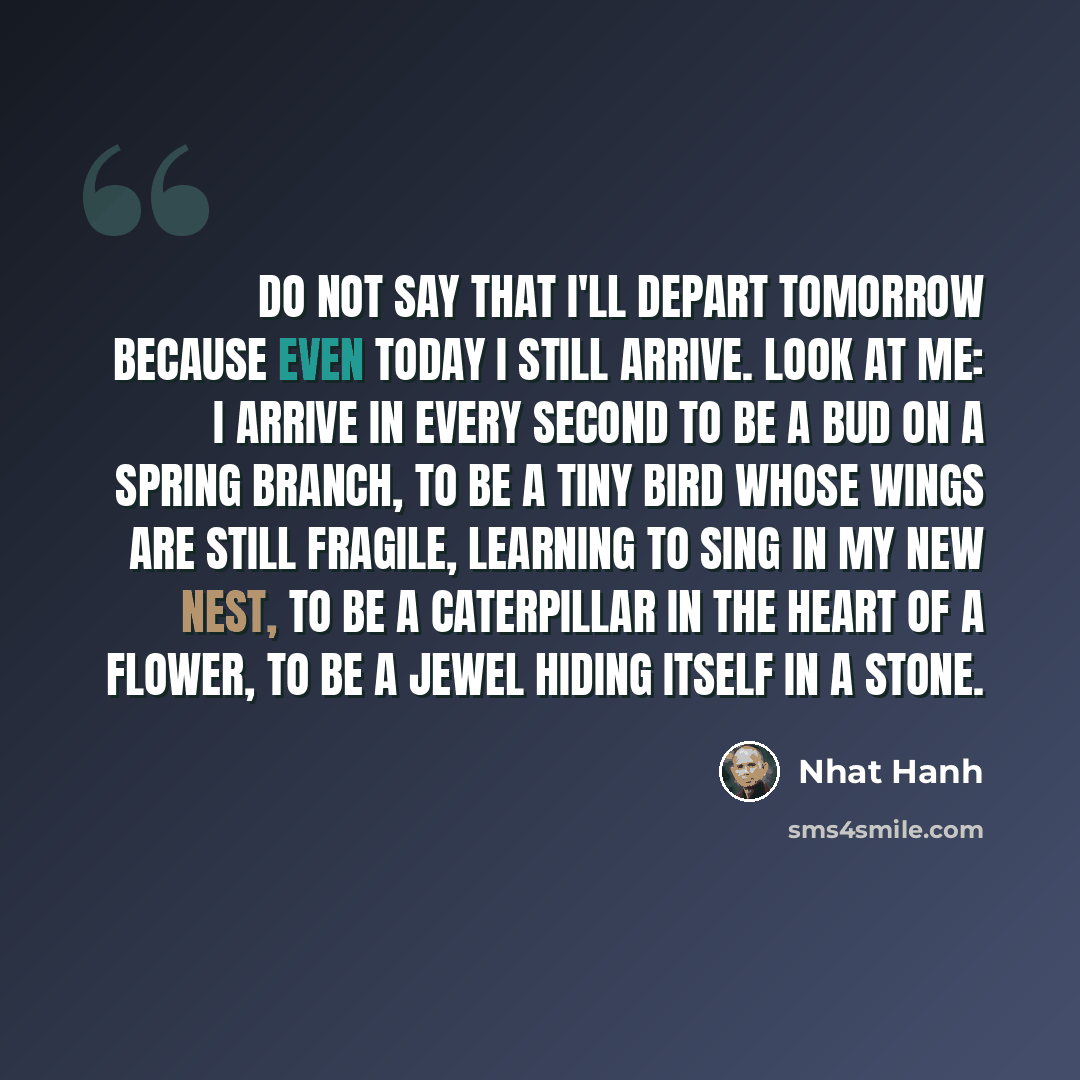 “Do not say that I'll depart tomorrow because even today I still arrive. Look at me: I arrive in every second to be a bud on a spring branch, to be a tiny bird whose wings are still fragile, learning to sing in my new nest, to be a caterpillar in the heart of a flower, to be a jewel hiding itself…” quote by Nhat Hanh