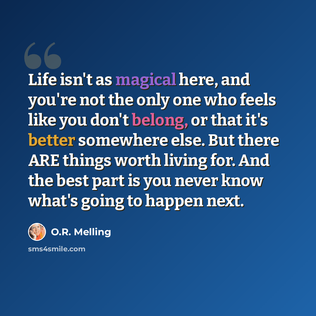 “Life isn't as magical here, and you're not the only one who feels like you don't belong, or that it's better somewhere else. But there ARE things worth living for. And the best part is you never know what's going to happen next.” quote by O.R. Melling