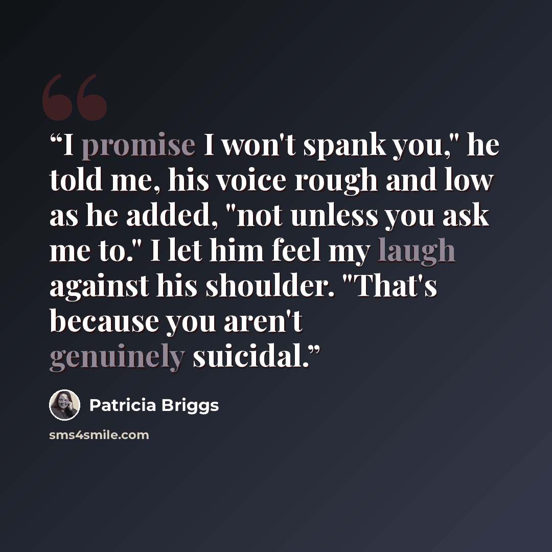 “I promise I won't spank you," he told me, his voice rough and low as he added, "not unless you ask me to." I let him feel my laugh against his shoulder. "That's because you aren't genuinely suicidal.” quote by Patricia Briggs