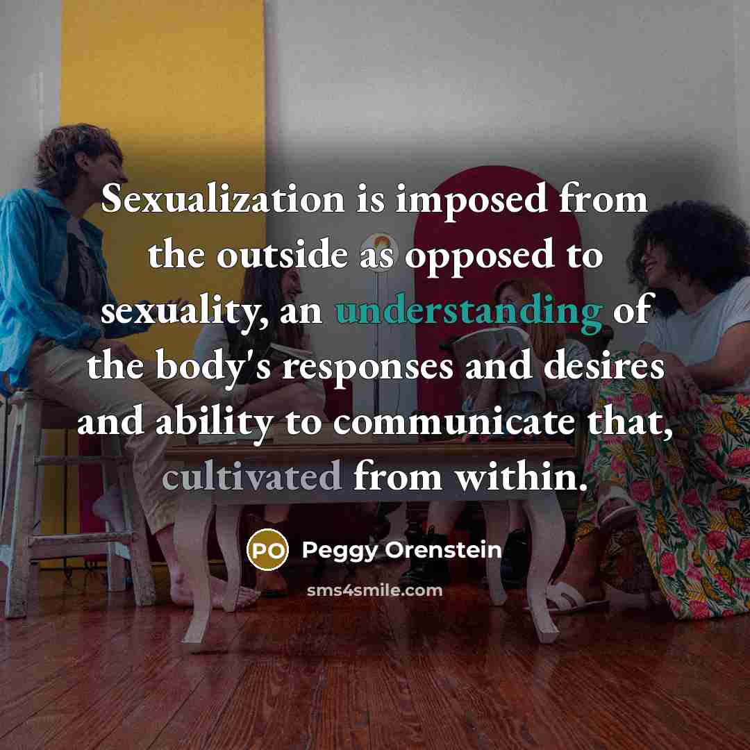“Sexualization is imposed from the outside as opposed to sexuality, an understanding of the body's responses and desires and ability to communicate that, cultivated from within.” quote by Peggy Orenstein