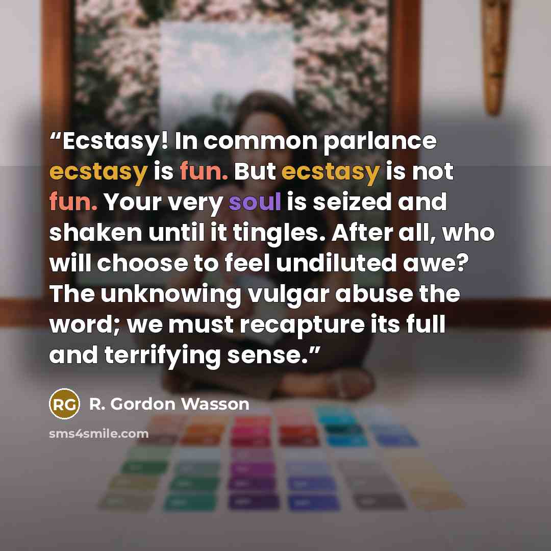 “Ecstasy! In common parlance ecstasy is fun. But ecstasy is not fun. Your very soul is seized and shaken until it tingles. After all, who will choose to feel undiluted awe? The unknowing vulgar abuse the word; we must recapture its full and terrifying sense.” quote by R. Gordon Wasson