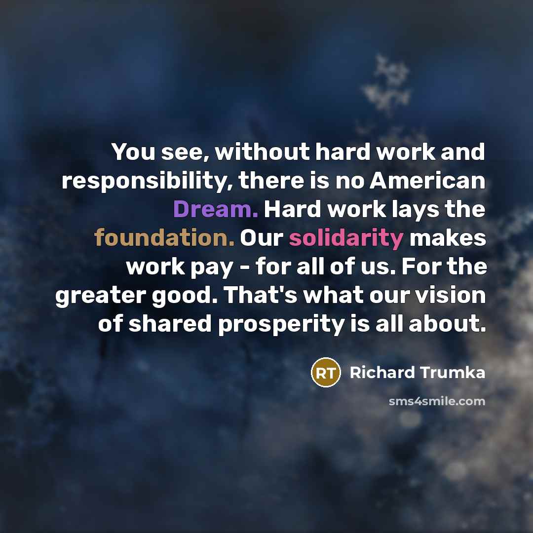 “You see, without hard work and responsibility, there is no American Dream. Hard work lays the foundation. Our solidarity makes work pay - for all of us. For the greater good. That's what our vision of shared prosperity is all about.” quote by Richard Trumka
