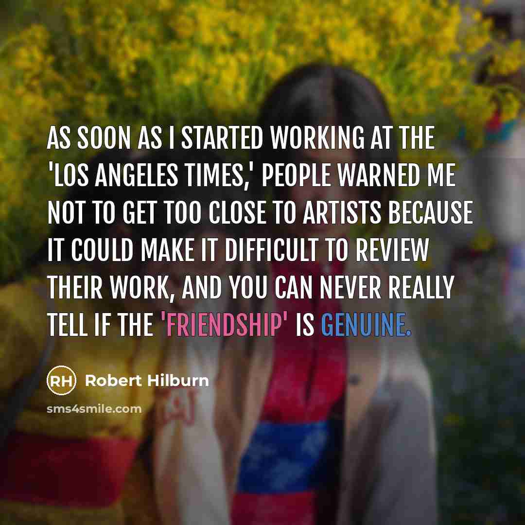 “As soon as I started working at the 'Los Angeles Times,' people warned me not to get too close to artists because it could make it difficult to review their work, and you can never really tell if the 'friendship' is genuine.” quote by Robert Hilburn