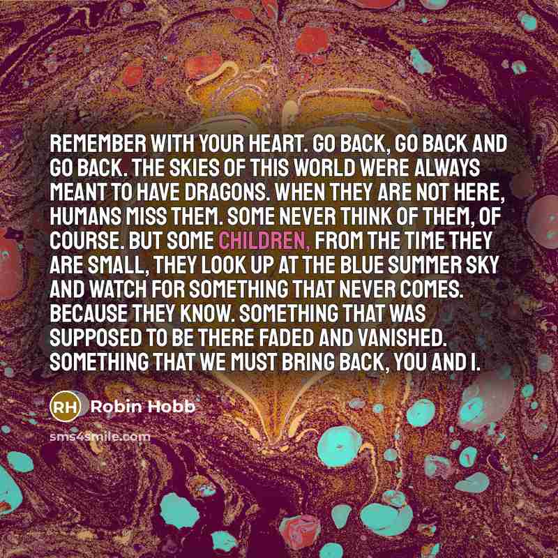 “Remember with your heart. Go back, go back and go back. The skies of this world were always meant to have dragons. When they are not here, humans miss them. Some never think of them, of course. But some children, from the time they are small, they look up at the blue summer sky and watch for…” quote by Robin Hobb