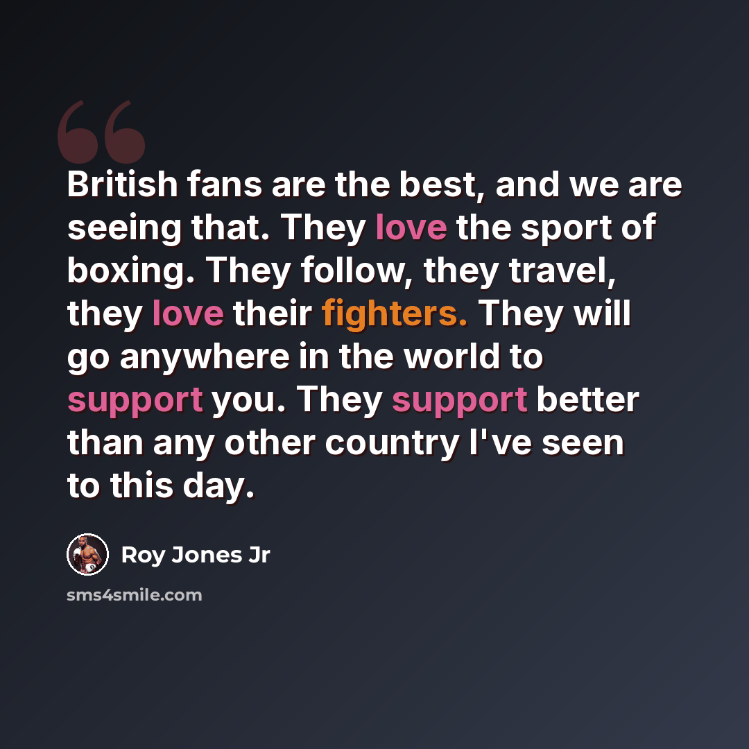 “British fans are the best, and we are seeing that. They love the sport of boxing. They follow, they travel, they love their fighters. They will go anywhere in the world to support you. They support better than any other country I've seen to this day.” quote by Roy Jones Jr