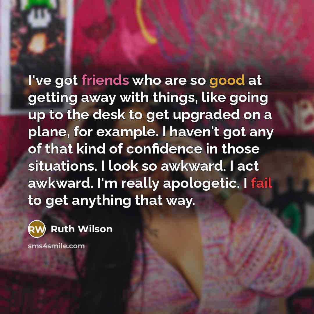 “I've got friends who are so good at getting away with things, like going up to the desk to get upgraded on a plane, for example. I haven't got any of that kind of confidence in those situations. I look so awkward. I act awkward. I'm really apologetic. I fail to get anything that way.” quote by Ruth Wilson