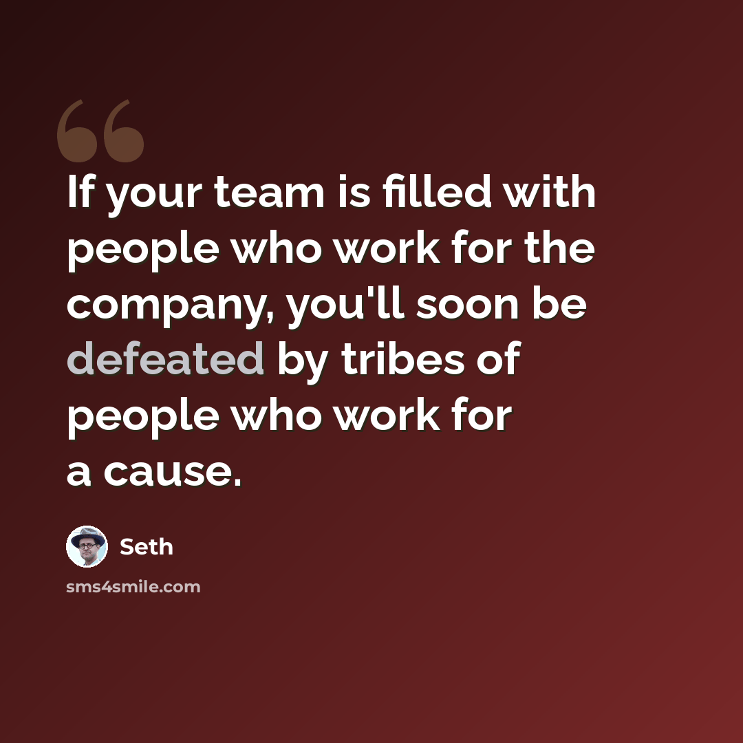 “If your team is filled with people who work for the company, you'll soon be defeated by tribes of people who work for a cause.” quote by Seth