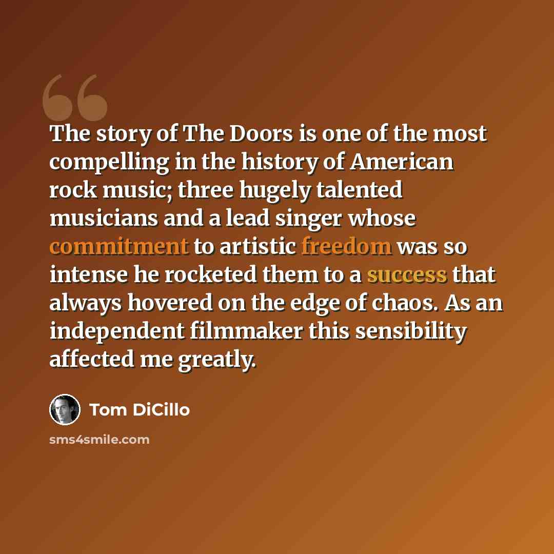 “The story of The Doors is one of the most compelling in the history of American rock music; three hugely talented musicians and a lead singer whose commitment to artistic freedom was so intense he rocketed them to a success that always hovered on the edge of chaos. As an independent filmmaker this…” quote by Tom DiCillo