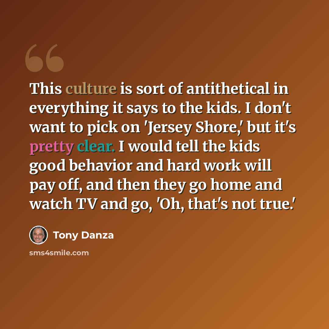“This culture is sort of antithetical in everything it says to the kids. I don't want to pick on 'Jersey Shore,' but it's pretty clear. I would tell the kids good behavior and hard work will pay off, and then they go home and watch TV and go, 'Oh, that's not true.'” quote by Tony Danza