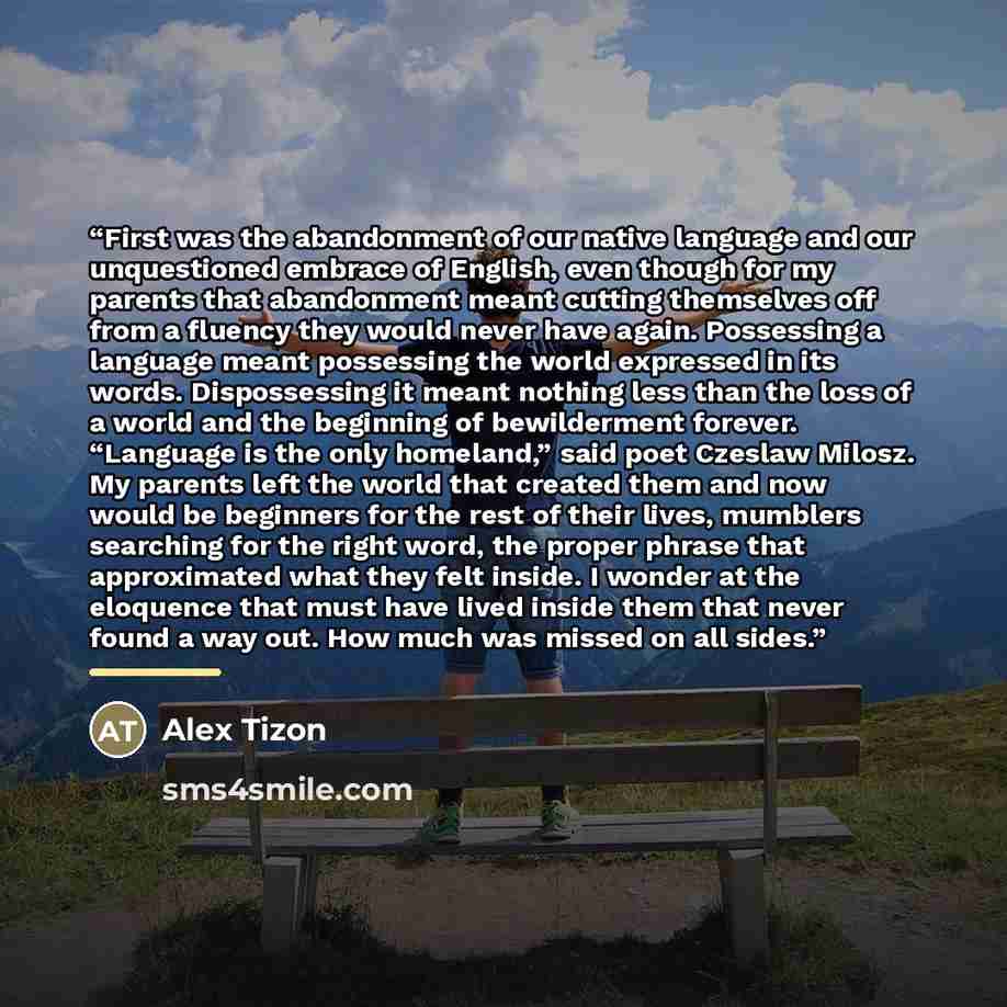 “First was the abandonment of our native language and our unquestioned embrace of English, even though for my parents that abandonment meant cutting themselves off from a fluency they would never have again. Possessing a language meant possessing the world expressed in its words. Dispossessing it…” quote by Alex Tizon