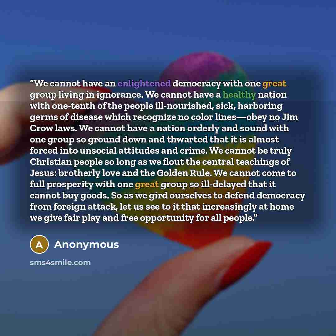 “We cannot have an enlightened democracy with one great group living in ignorance. We cannot have a healthy nation with one-tenth of the people ill-nourished, sick, harboring germs of disease which recognize no color lines—obey no Jim Crow laws. We cannot have a nation orderly and sound with one…” quote by Anonymous