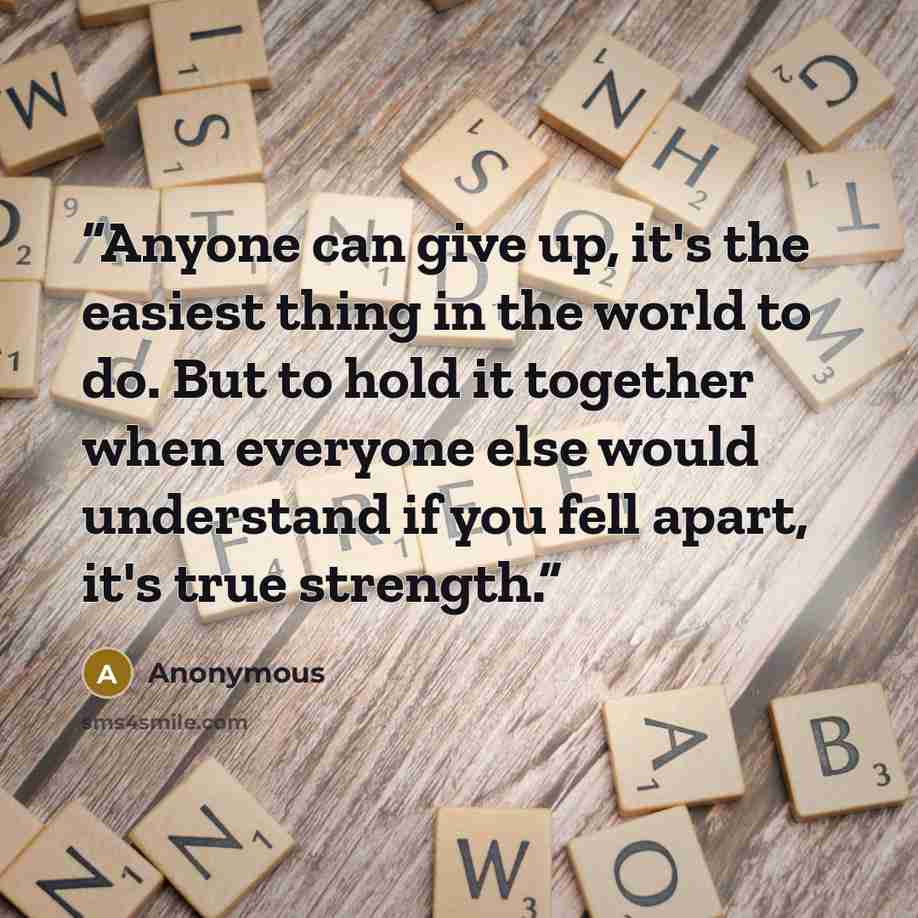 “Anyone can give up, it's the easiest thing in the world to do. But to hold it together when everyone else would understand if you fell apart, it's true strength.” quote by Anonymous