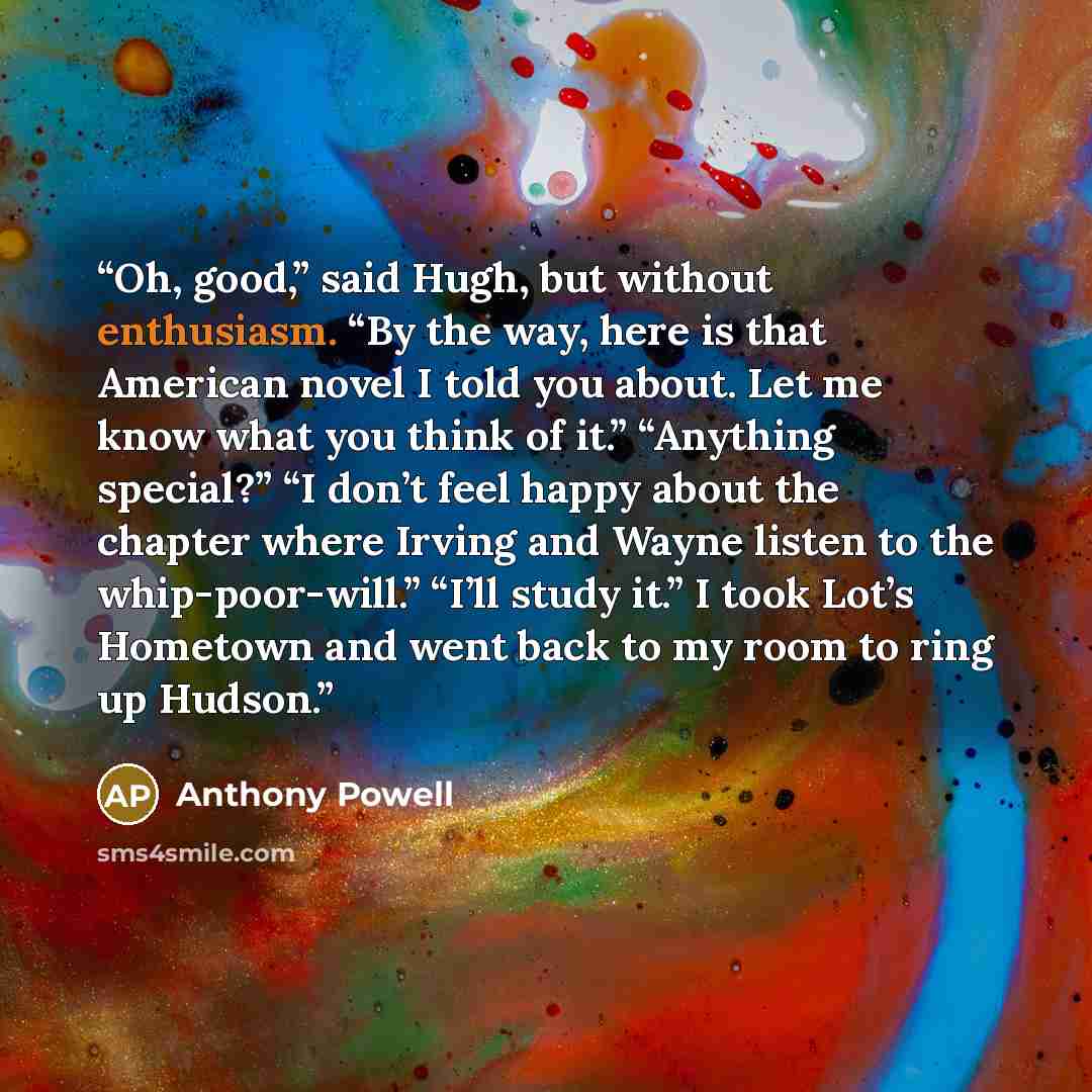 “Oh, good,” said Hugh, but without enthusiasm. “By the way, here is that American novel I told you about. Let me know what you think of it.” “Anything special?” “I don’t feel happy about the chapter where Irving and Wayne listen to the whip-poor-will.” “I’ll study it.” I took Lot’s Hometown and…” quote by Anthony Powell