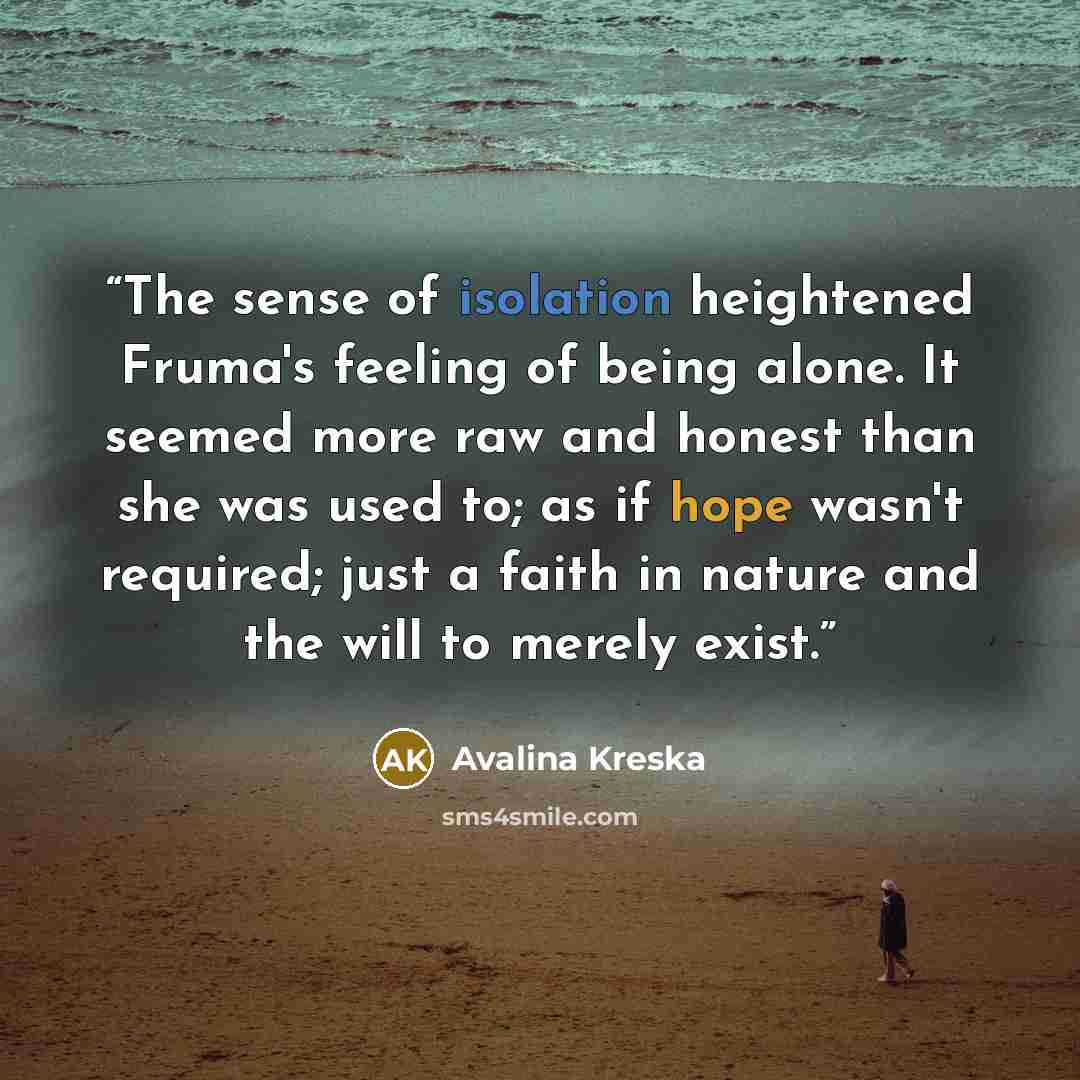 “The sense of isolation heightened Fruma's feeling of being alone. It seemed more raw and honest than she was used to; as if hope wasn't required; just a faith in nature and the will to merely exist.” quote by Avalina Kreska
