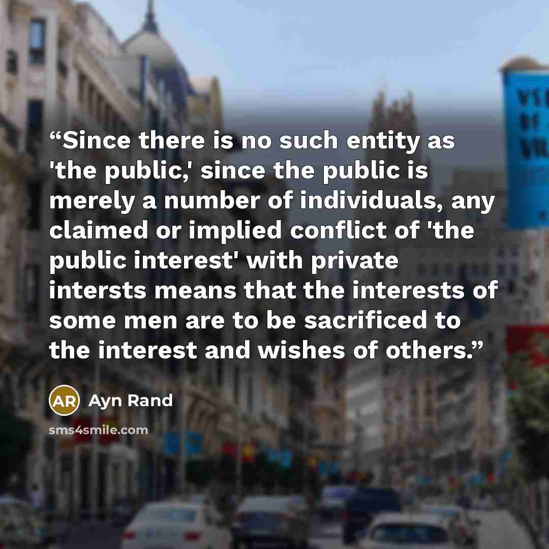 “Since there is no such entity as 'the public,' since the public is merely a number of individuals, any claimed or implied conflict of 'the public interest' with private intersts means that the interests of some men are to be sacrificed to the interest and wishes of others.” quote by Ayn Rand