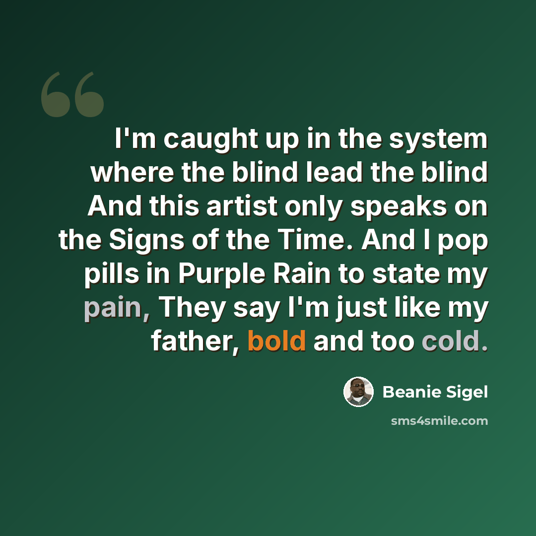 “I'm caught up in the system where the blind lead the blind And this artist only speaks on the Signs of the Time. And I pop pills in Purple Rain to state my pain, They say I'm just like my father, bold and too cold.” quote by Beanie Sigel