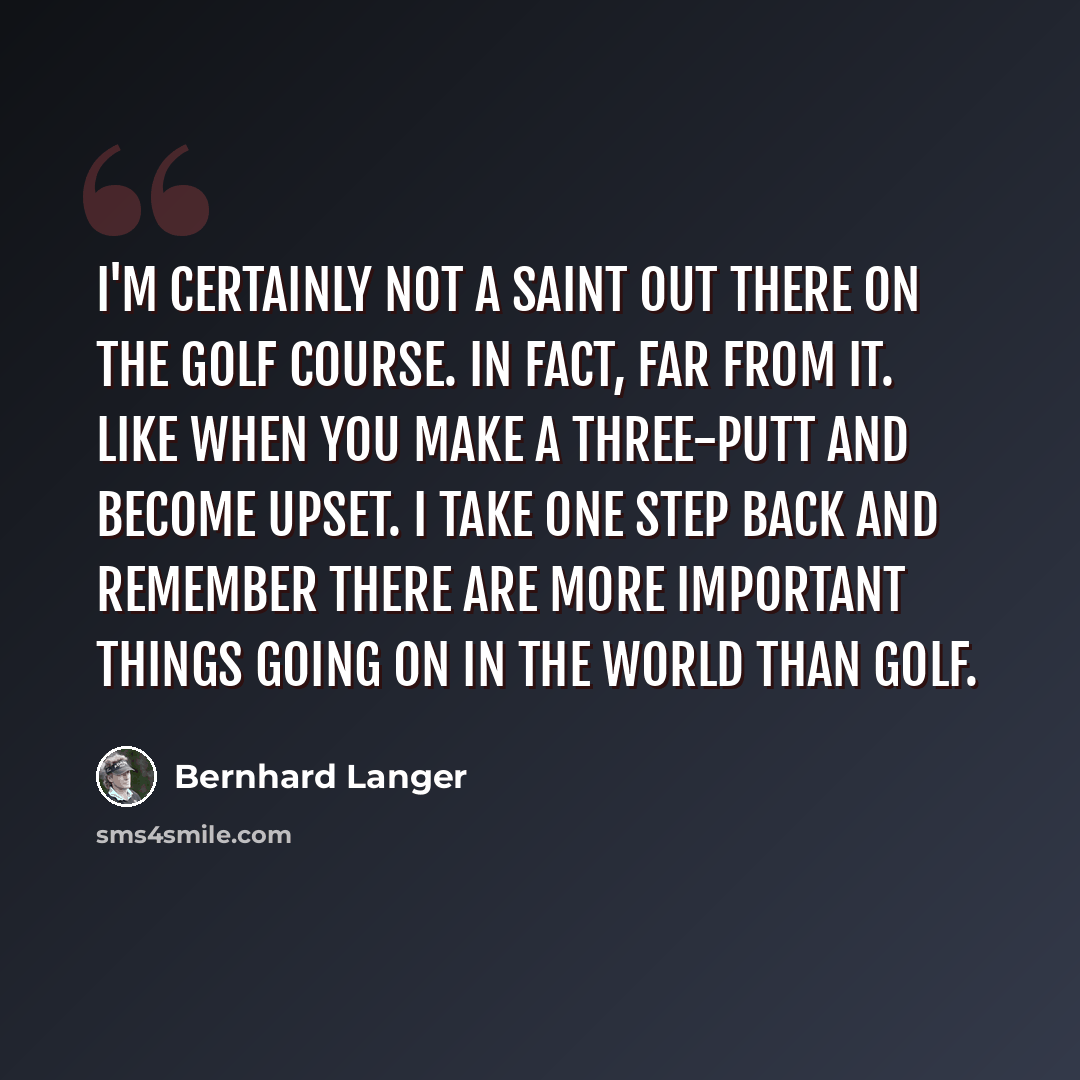 “I'm certainly not a saint out there on the golf course. In fact, far from it. Like when you make a three-putt and become upset. I take one step back and remember there are more important things going on in the world than golf.” quote by Bernhard Langer