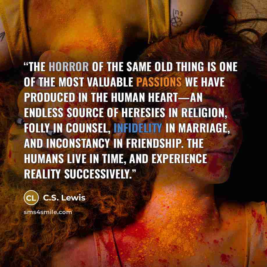 “The horror of the Same Old Thing is one of the most valuable passions we have produced in the human heart—an endless source of heresies in religion, folly in counsel, infidelity in marriage, and inconstancy in friendship. The humans live in time, and experience reality successively.” quote by C.S. Lewis