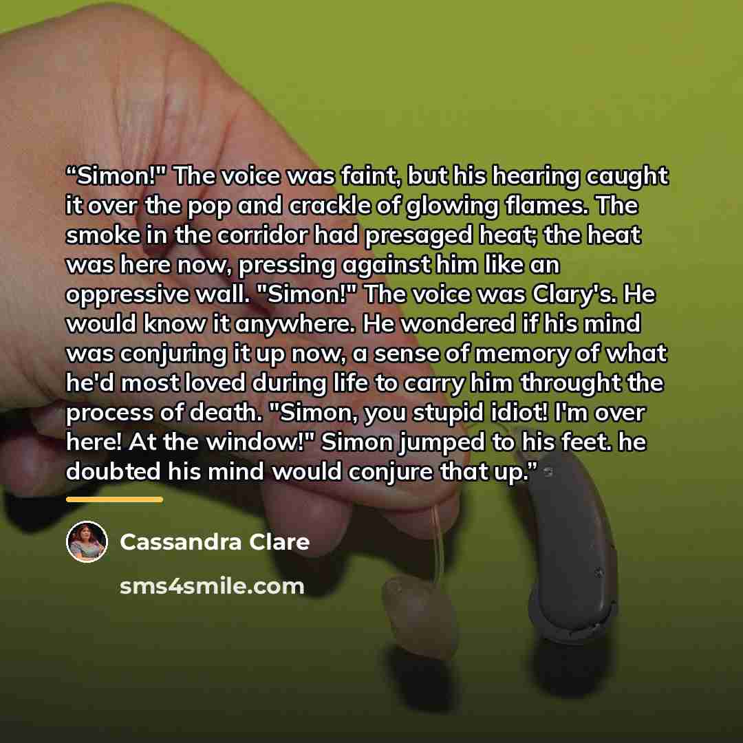 “Simon!" The voice was faint, but his hearing caught it over the pop and crackle of glowing flames. The smoke in the corridor had presaged heat; the heat was here now, pressing against him like an oppressive wall. "Simon!" The voice was Clary's. He would know it anywhere. He wondered if his mind…” quote by Cassandra Clare