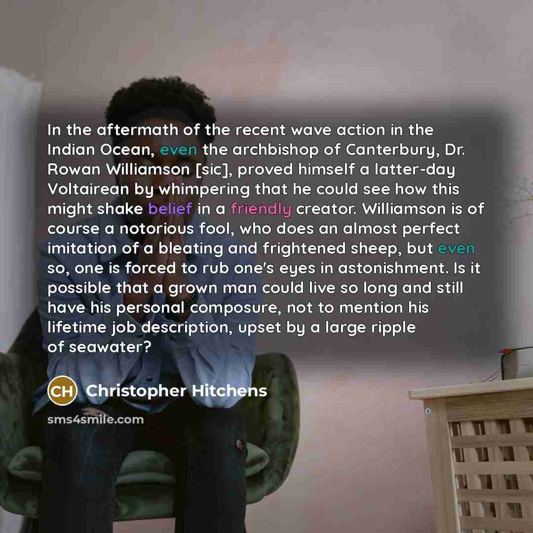 “In the aftermath of the recent wave action in the Indian Ocean, even the archbishop of Canterbury, Dr. Rowan Williamson [sic], proved himself a latter-day Voltairean by whimpering that he could see how this might shake belief in a friendly creator. Williamson is of course a notorious fool, who…” quote by Christopher Hitchens