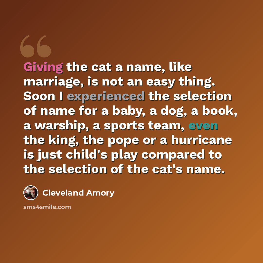 “Giving the cat a name, like marriage, is not an easy thing. Soon I experienced the selection of name for a baby, a dog, a book, a warship, a sports team, even the king, the pope or a hurricane is just child's play compared to the selection of the cat's name.” quote by Cleveland Amory