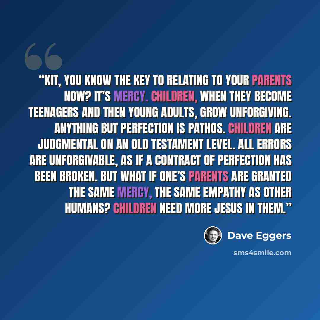 “Kit, you know the key to relating to your parents now? It’s mercy. Children, when they become teenagers and then young adults, grow unforgiving. Anything but perfection is pathos. Children are judgmental on an Old Testament level. All errors are unforgivable, as if a contract of perfection has…” quote by Dave Eggers