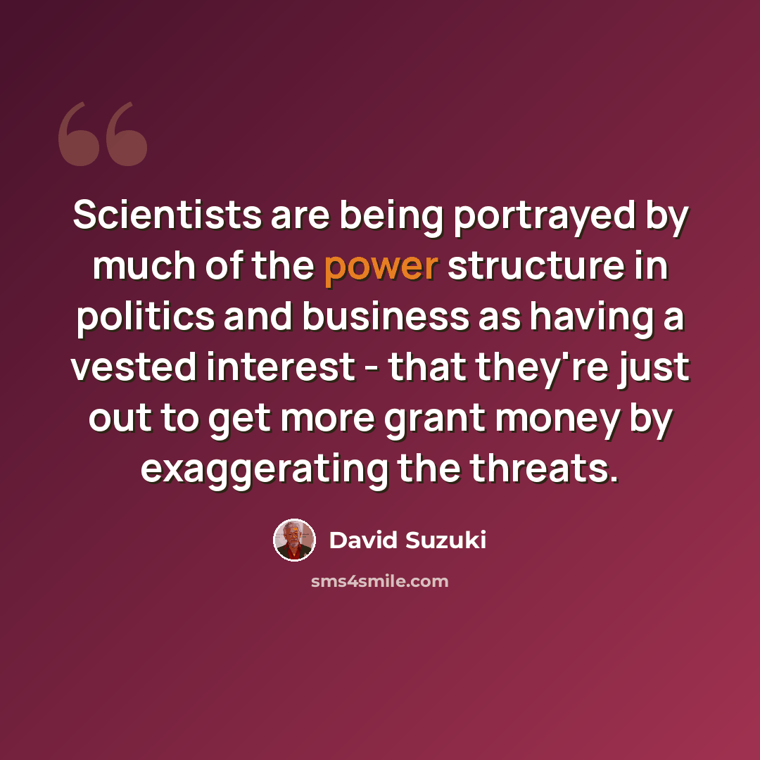 “Scientists are being portrayed by much of the power structure in politics and business as having a vested interest - that they're just out to get more grant money by exaggerating the threats.” quote by David Suzuki