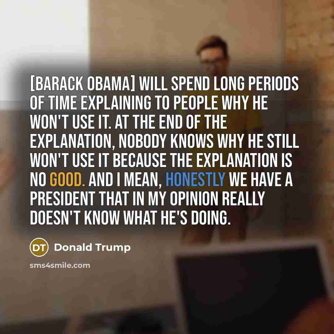 “[Barack Obama] will spend long periods of time explaining to people why he won't use it. At the end of the explanation, nobody knows why he still won't use it because the explanation is no good. And I mean, honestly we have a president that in my opinion really doesn't know what he's doing.” quote by Donald Trump
