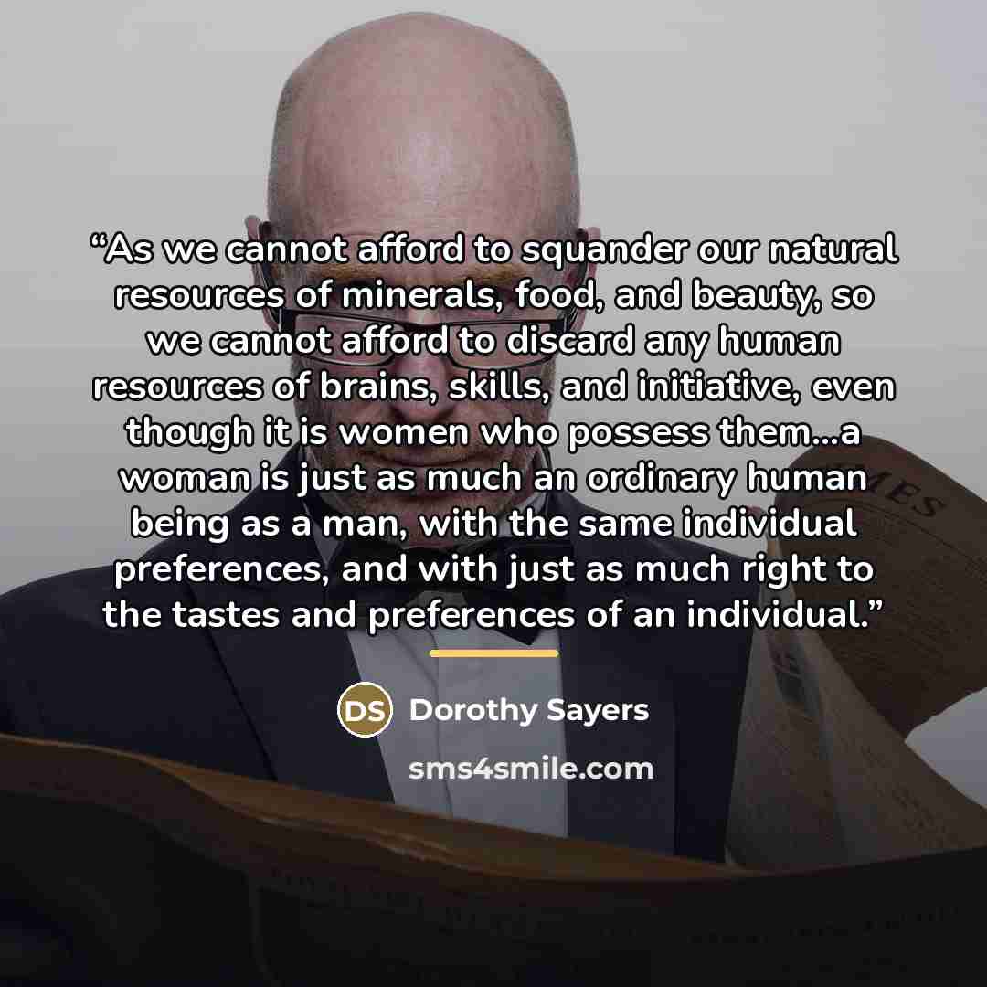 “As we cannot afford to squander our natural resources of minerals, food, and beauty, so we cannot afford to discard any human resources of brains, skills, and initiative, even though it is women who possess them...a woman is just as much an ordinary human being as a man, with the same individual…” quote by Dorothy Sayers