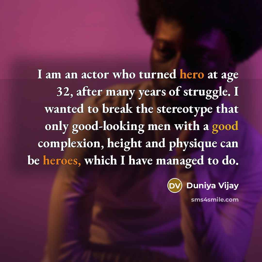 “I am an actor who turned hero at age 32, after many years of struggle. I wanted to break the stereotype that only good-looking men with a good complexion, height and physique can be heroes, which I have managed to do.” quote by Duniya Vijay