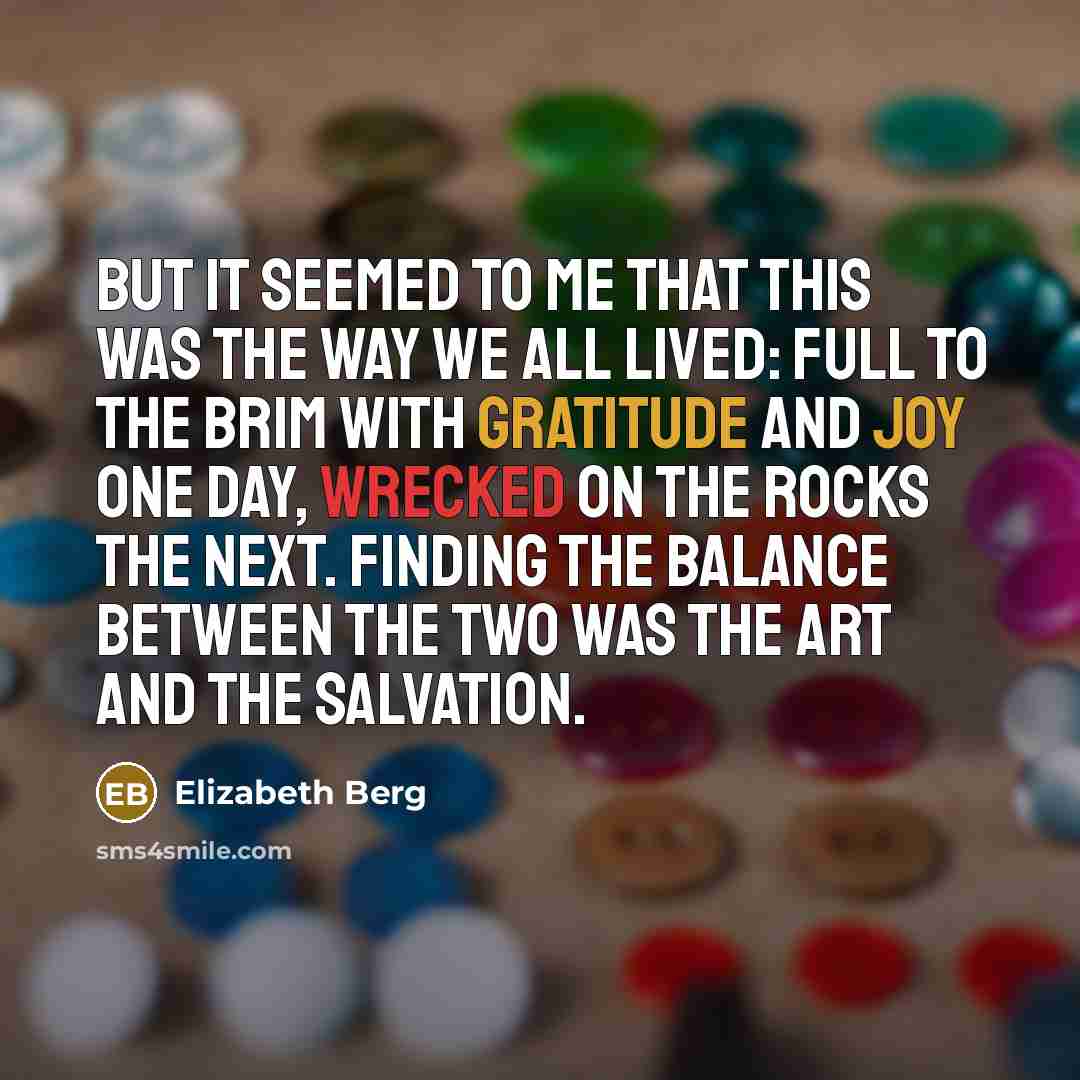“But it seemed to me that this was the way we all lived: full to the brim with gratitude and joy one day, wrecked on the rocks the next. Finding the balance between the two was the art and the salvation.” quote by Elizabeth Berg