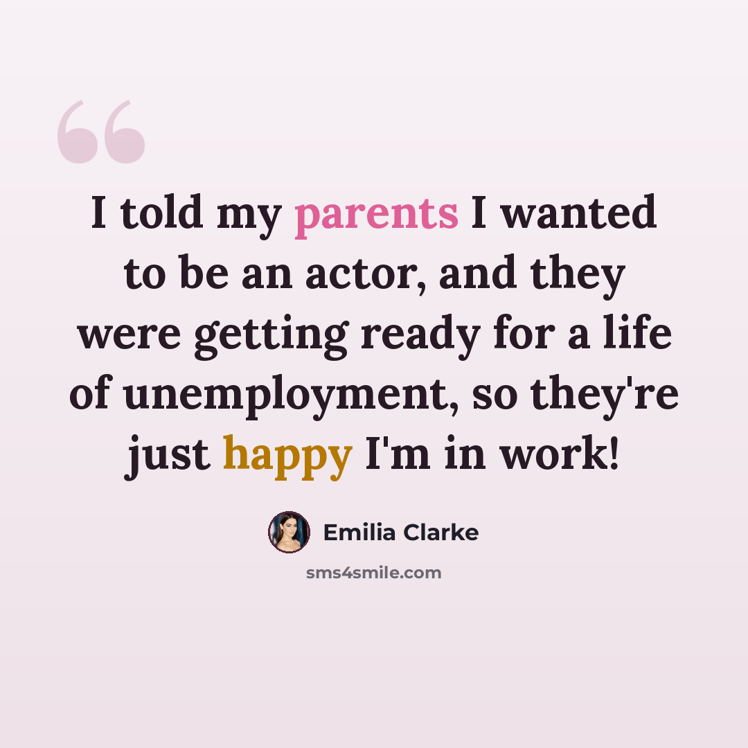 “I told my parents I wanted to be an actor, and they were getting ready for a life of unemployment, so they're just happy I'm in work!” quote by Emilia Clarke