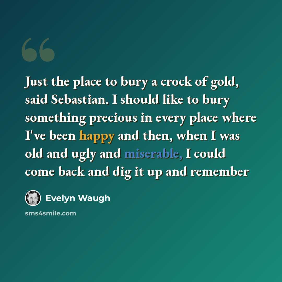 “Just the place to bury a crock of gold, said Sebastian. I should like to bury something precious in every place where I've been happy and then, when I was old and ugly and miserable, I could come back and dig it up and remember” quote by Evelyn Waugh