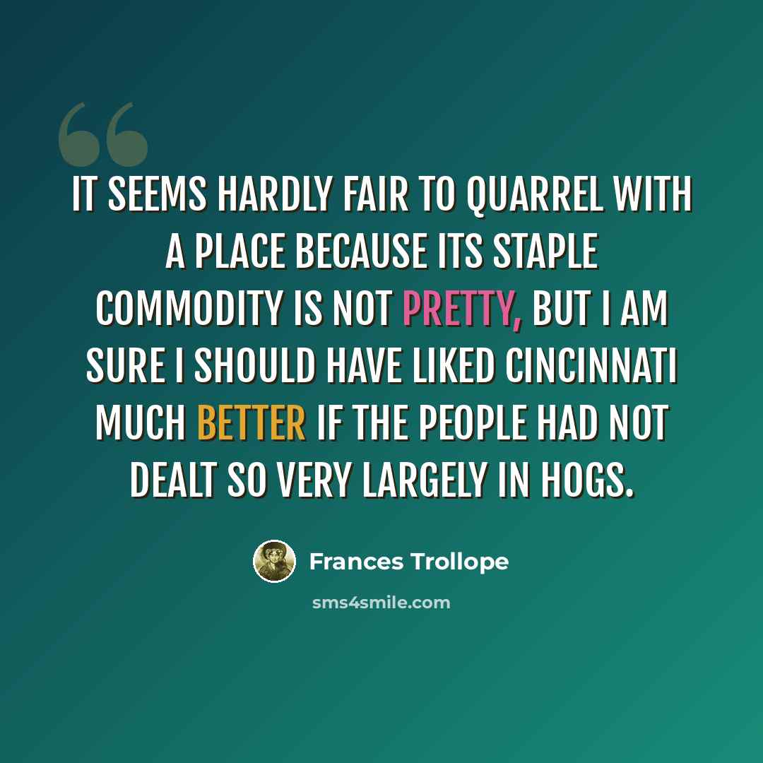 “It seems hardly fair to quarrel with a place because its staple commodity is not pretty, but I am sure I should have liked Cincinnati much better if the people had not dealt so very largely in hogs.” quote by Frances Trollope