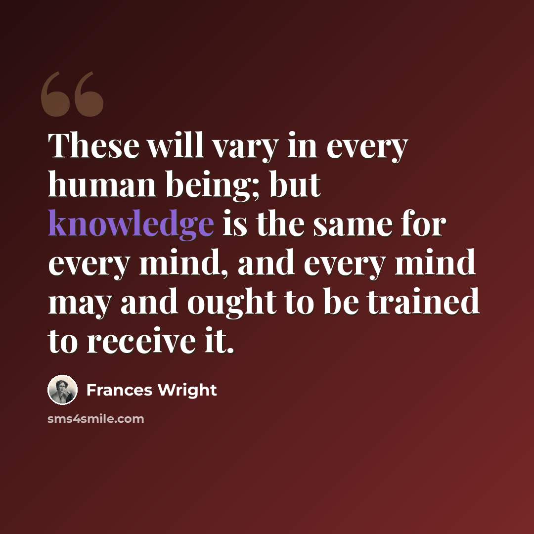 “These will vary in every human being; but knowledge is the same for every mind, and every mind may and ought to be trained to receive it.” quote by Frances Wright