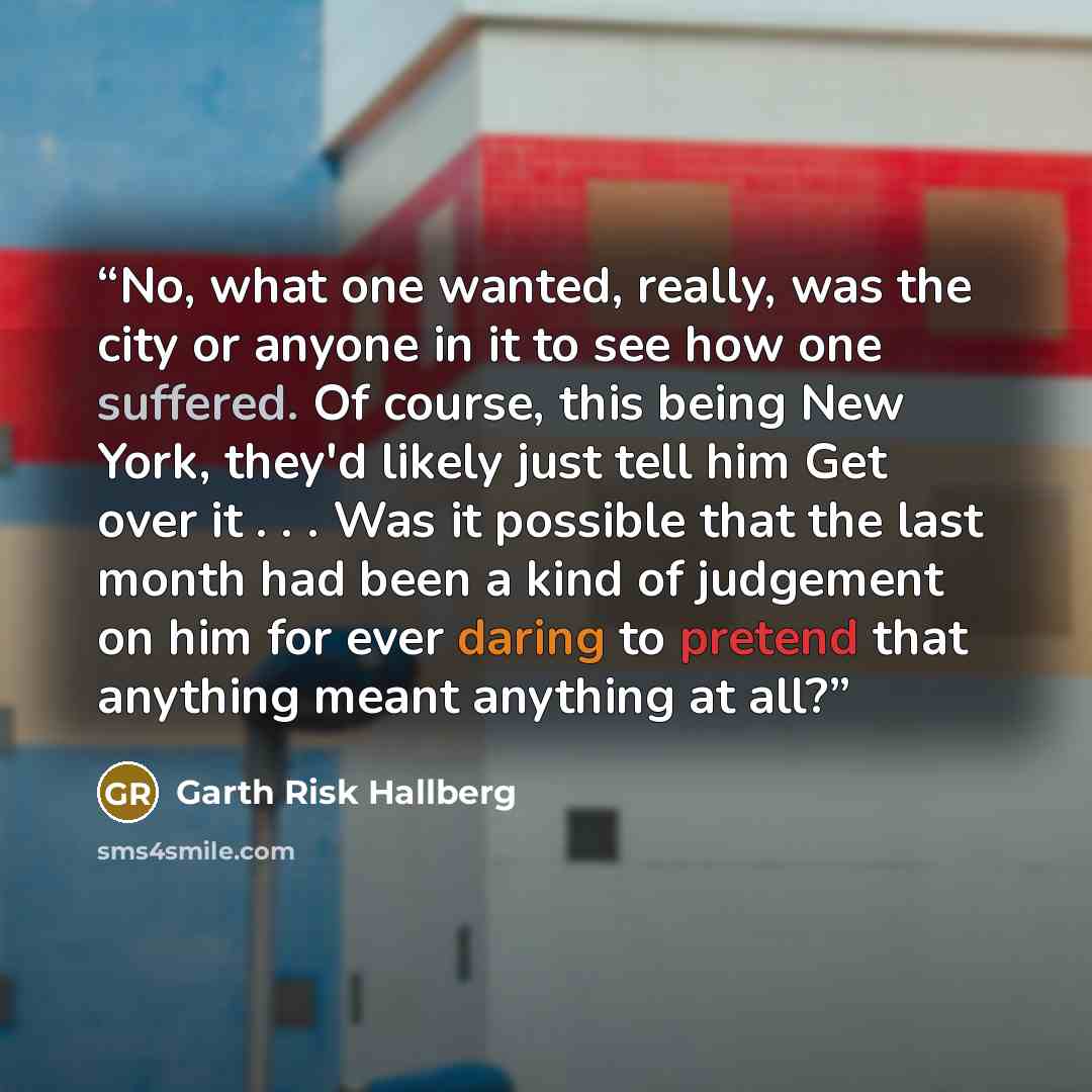 “No, what one wanted, really, was the city or anyone in it to see how one suffered. Of course, this being New York, they'd likely just tell him Get over it . . . Was it possible that the last month had been a kind of judgement on him for ever daring to pretend that anything meant anything at all?” quote by Garth Risk Hallberg