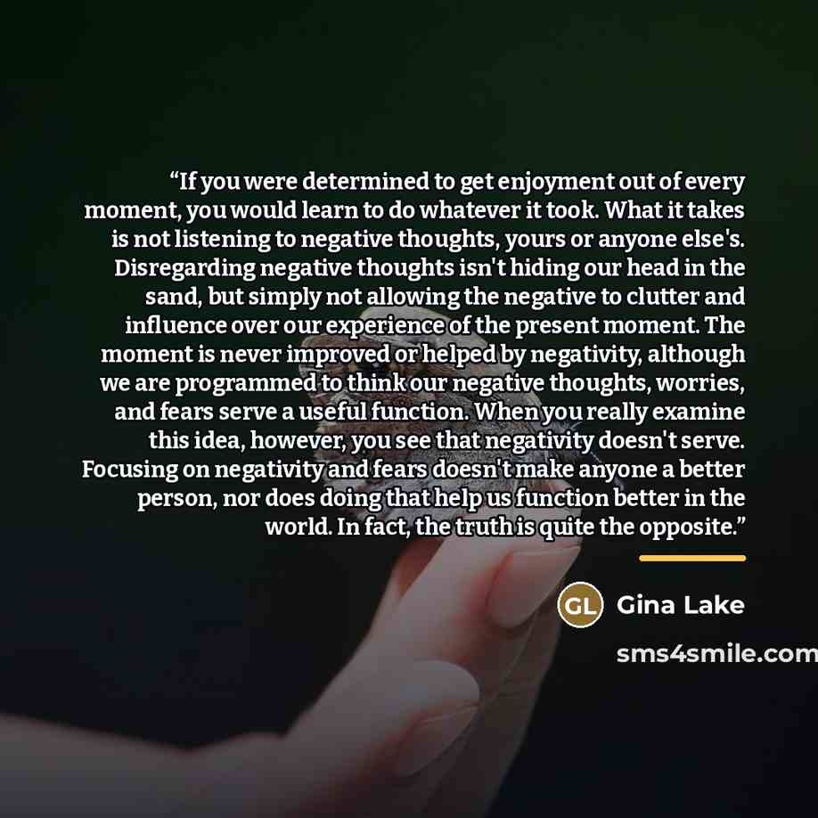 “If you were determined to get enjoyment out of every moment, you would learn to do whatever it took. What it takes is not listening to negative thoughts, yours or anyone else's. Disregarding negative thoughts isn't hiding our head in the sand, but simply not allowing the negative to clutter and…” quote by Gina Lake