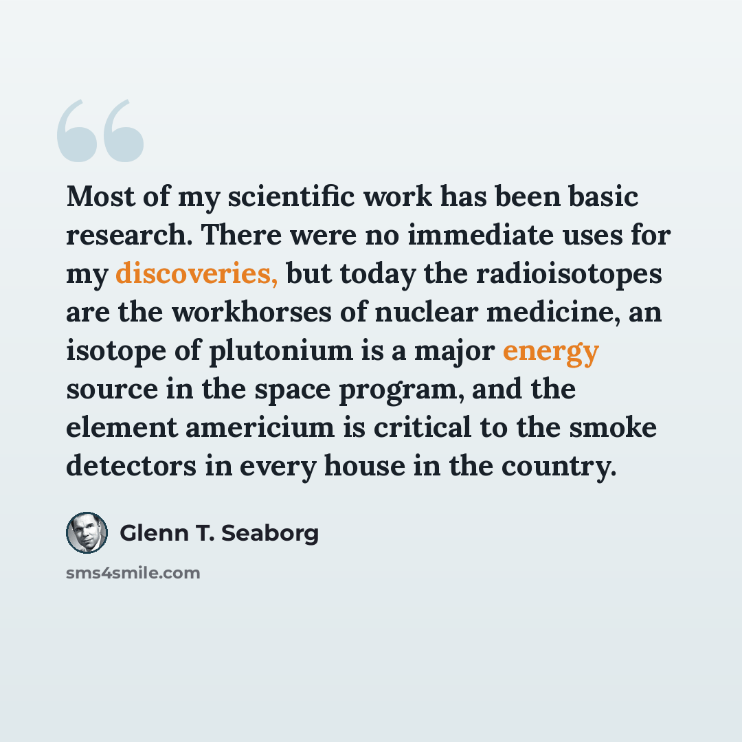 “Most of my scientific work has been basic research. There were no immediate uses for my discoveries, but today the radioisotopes are the workhorses of nuclear medicine, an isotope of plutonium is a major energy source in the space program, and the element americium is critical to the smoke…” quote by Glenn T. Seaborg