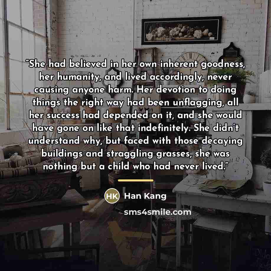 “She had believed in her own inherent goodness, her humanity, and lived accordingly, never causing anyone harm. Her devotion to doing things the right way had been unflagging, all her success had depended on it, and she would have gone on like that indefinitely. She didn’t understand why, but faced…” quote by Han Kang