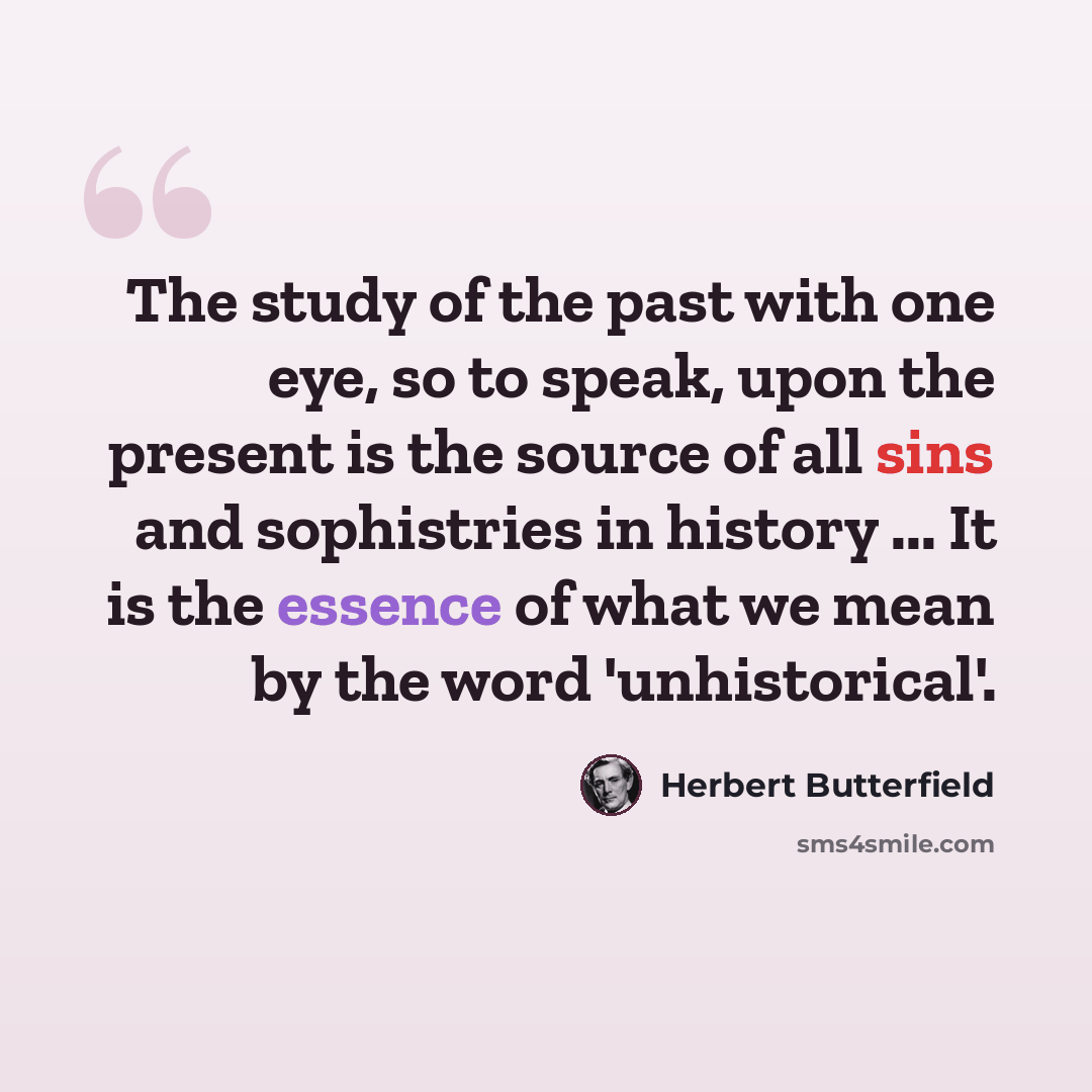 “The study of the past with one eye, so to speak, upon the present is the source of all sins and sophistries in history ... It is the essence of what we mean by the word 'unhistorical'.” quote by Herbert Butterfield