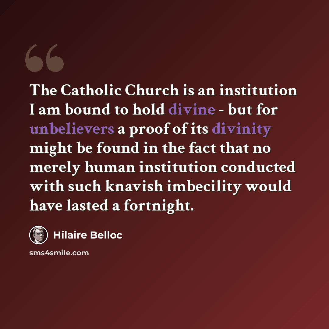 “The Catholic Church is an institution I am bound to hold divine - but for unbelievers a proof of its divinity might be found in the fact that no merely human institution conducted with such knavish imbecility would have lasted a fortnight.” quote by Hilaire Belloc