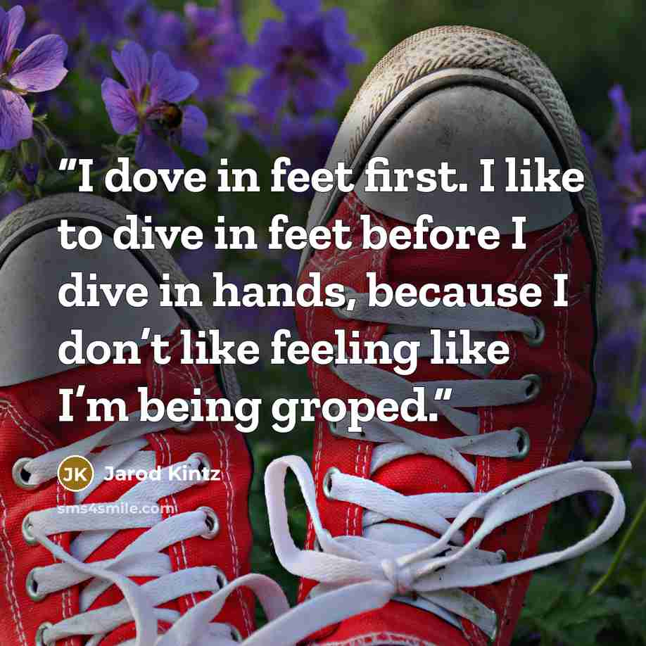 “I dove in feet first. I like to dive in feet before I dive in hands, because I don’t like feeling like I’m being groped.” quote by Jarod Kintz