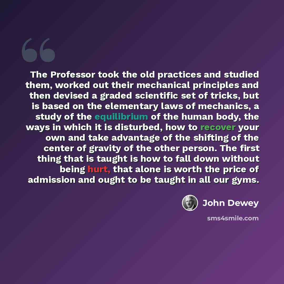 “The Professor took the old practices and studied them, worked out their mechanical principles and then devised a graded scientific set of tricks, but is based on the elementary laws of mechanics, a study of the equilibrium of the human body, the ways in which it is disturbed, how to recover your…” quote by John Dewey