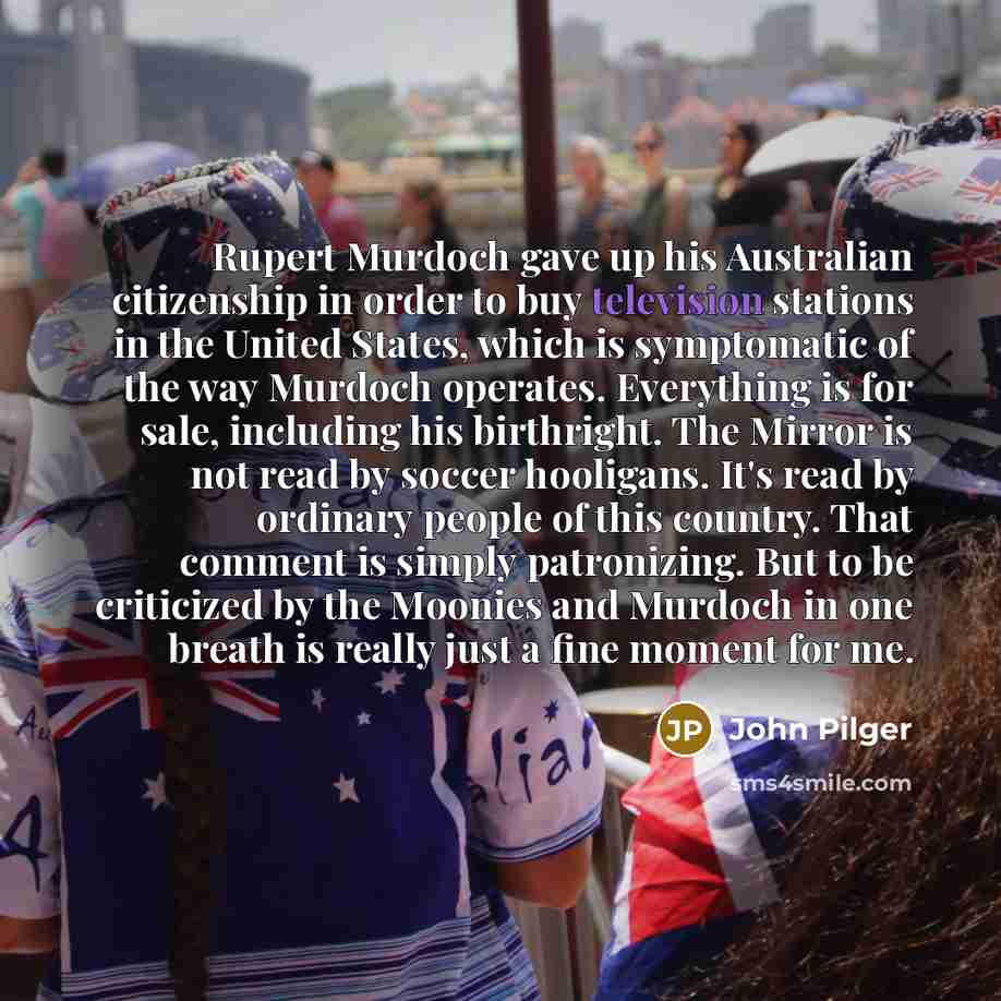 “Rupert Murdoch gave up his Australian citizenship in order to buy television stations in the United States, which is symptomatic of the way Murdoch operates. Everything is for sale, including his birthright. The Mirror is not read by soccer hooligans. It's read by ordinary people of this country…” quote by John Pilger