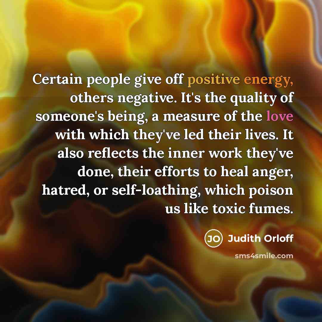 “Certain people give off positive energy, others negative. It's the quality of someone's being, a measure of the love with which they've led their lives. It also reflects the inner work they've done, their efforts to heal anger, hatred, or self-loathing, which poison us like toxic fumes.” quote by Judith Orloff