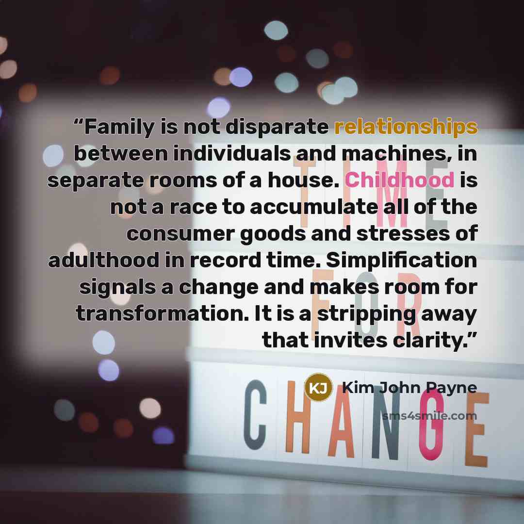 “Family is not disparate relationships between individuals and machines, in separate rooms of a house. Childhood is not a race to accumulate all of the consumer goods and stresses of adulthood in record time. Simplification signals a change and makes room for transformation. It is a stripping away…” quote by Kim John Payne